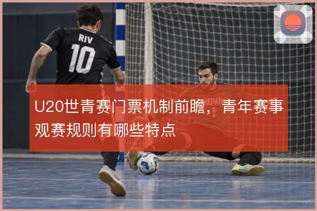 U20世青赛门票机制前瞻，青年赛事观赛规则有哪些特点