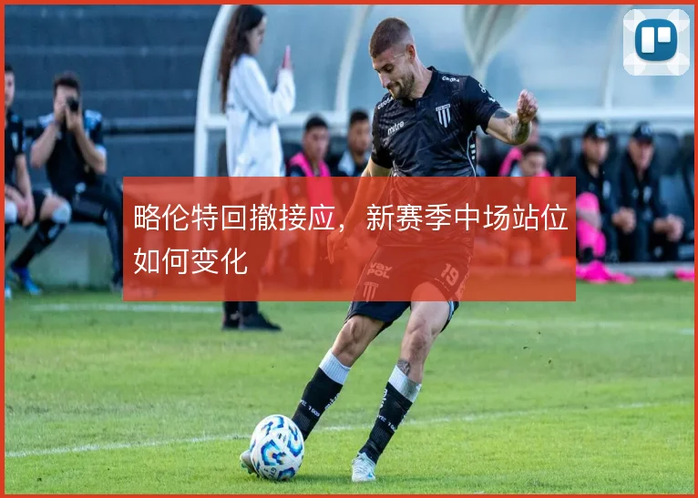 略伦特回撤接应，新赛季中场站位如何变化