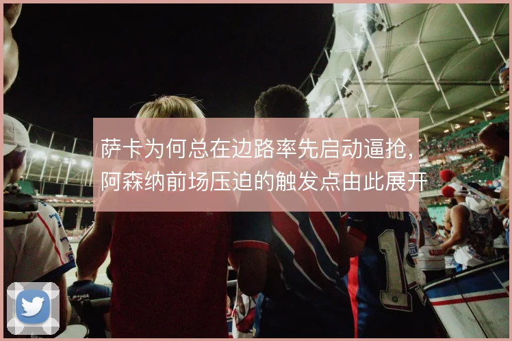 萨卡为何总在边路率先启动逼抢，阿森纳前场压迫的触发点由此展开