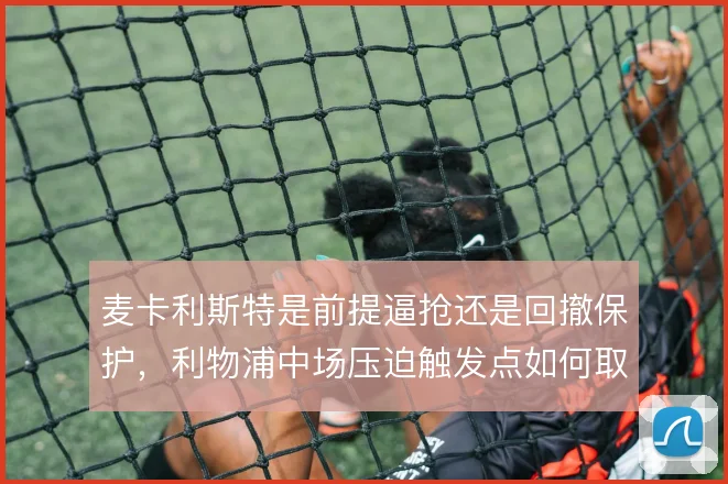 麦卡利斯特是前提逼抢还是回撤保护，利物浦中场压迫触发点如何取舍