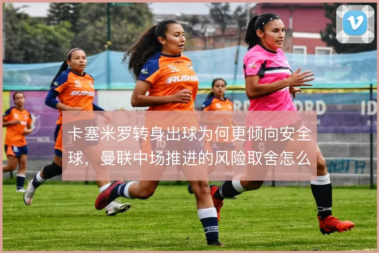 卡塞米罗转身出球为何更倾向安全球，曼联中场推进的风险取舍怎么解