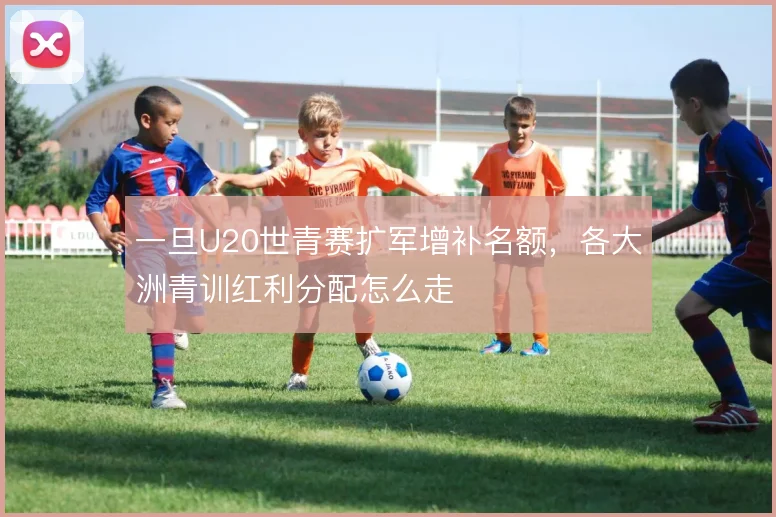 一旦U20世青赛扩军增补名额，各大洲青训红利分配怎么走