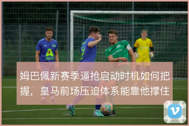 姆巴佩新赛季逼抢启动时机如何把握，皇马前场压迫体系能靠他撑住多少