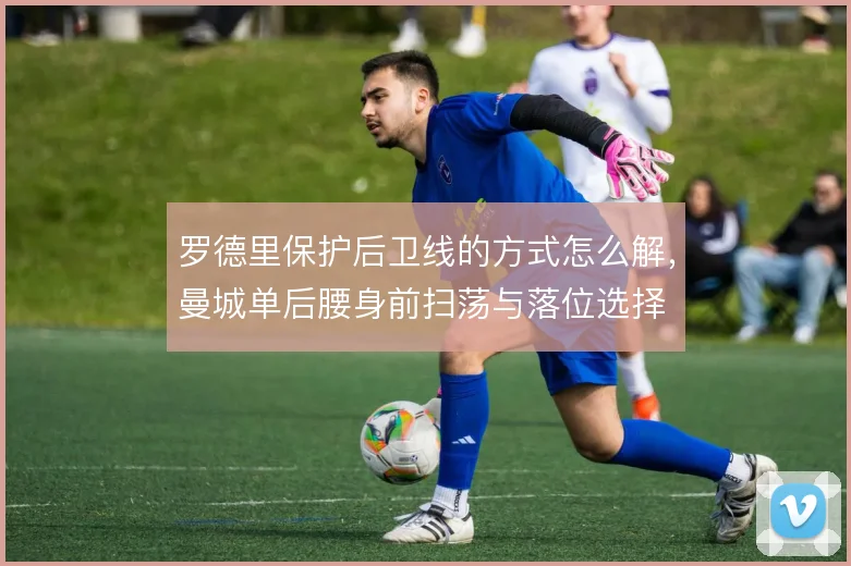 罗德里保护后卫线的方式怎么解，曼城单后腰身前扫荡与落位选择