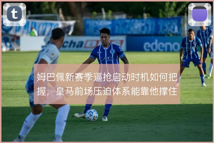姆巴佩新赛季逼抢启动时机如何把握，皇马前场压迫体系能靠他撑住多少