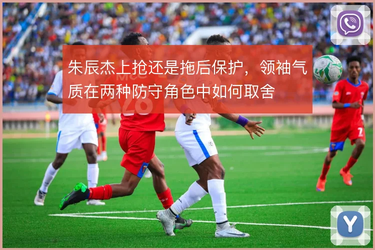 朱辰杰上抢还是拖后保护，领袖气质在两种防守角色中如何取舍