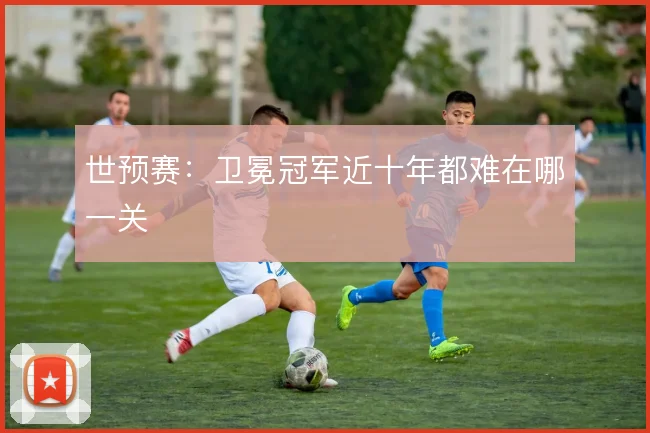 世预赛：卫冕冠军近十年都难在哪一关