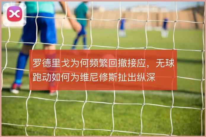 罗德里戈为何频繁回撤接应，无球跑动如何为维尼修斯扯出纵深