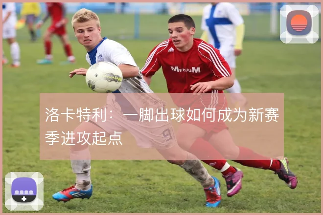 洛卡特利：一脚出球如何成为新赛季进攻起点
