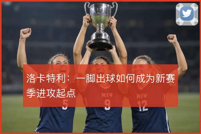 洛卡特利：一脚出球如何成为新赛季进攻起点