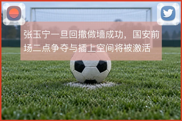 张玉宁一旦回撤做墙成功，国安前场二点争夺与插上空间将被激活