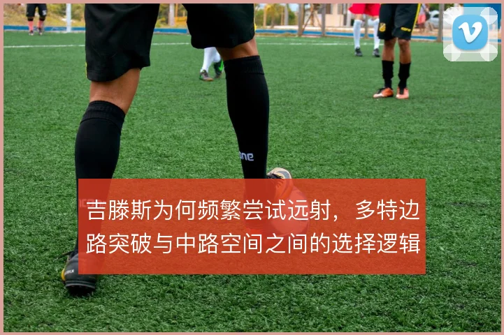 吉滕斯为何频繁尝试远射，多特边路突破与中路空间之间的选择逻辑