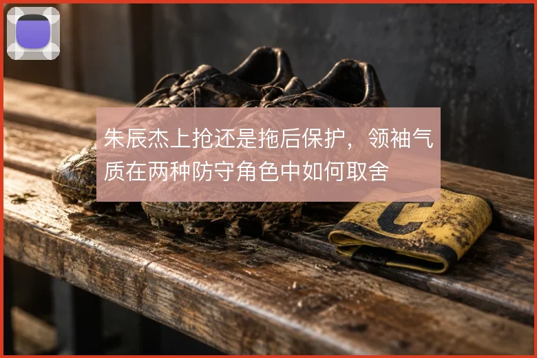 朱辰杰上抢还是拖后保护，领袖气质在两种防守角色中如何取舍