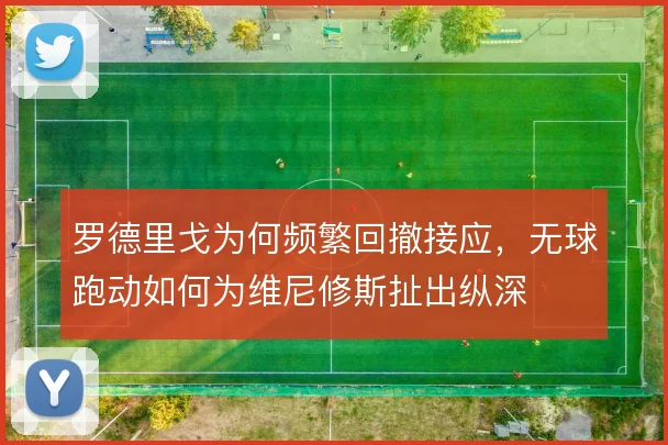 罗德里戈为何频繁回撤接应，无球跑动如何为维尼修斯扯出纵深